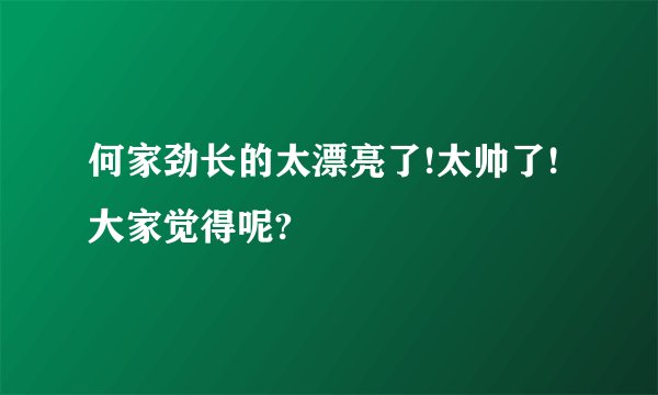 何家劲长的太漂亮了!太帅了!大家觉得呢?