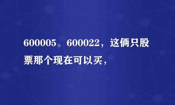 600005。600022，这俩只股票那个现在可以买，