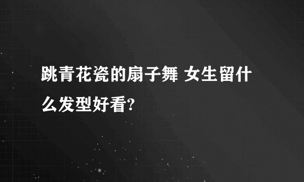 跳青花瓷的扇子舞 女生留什么发型好看?