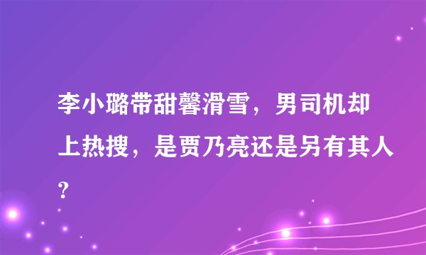 李小璐带甜馨滑雪，男司机却上热搜，是贾乃亮还是另有其人？