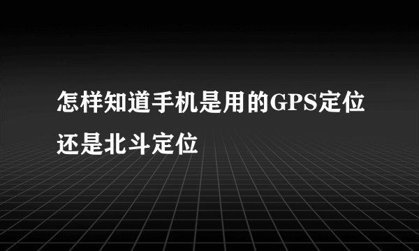 怎样知道手机是用的GPS定位还是北斗定位