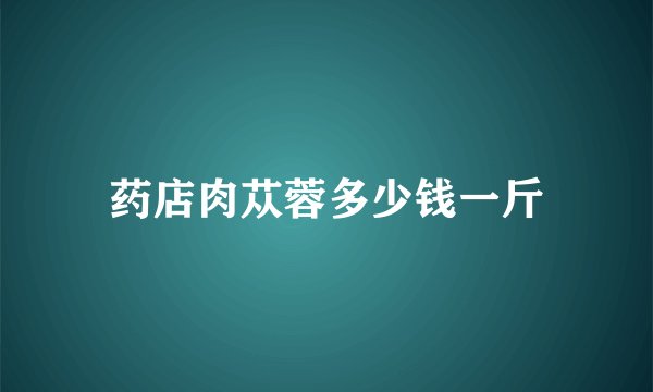药店肉苁蓉多少钱一斤