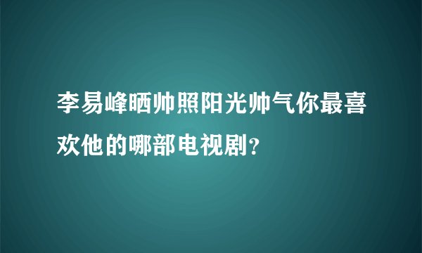 李易峰晒帅照阳光帅气你最喜欢他的哪部电视剧？