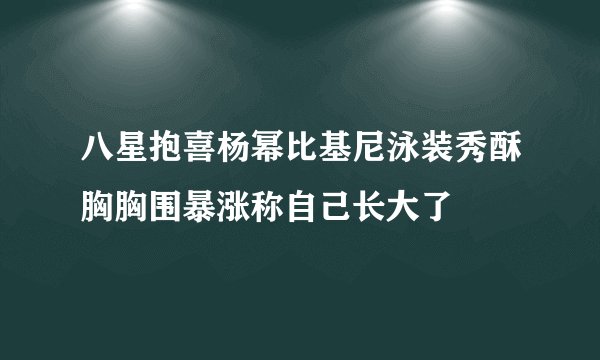 八星抱喜杨幂比基尼泳装秀酥胸胸围暴涨称自己长大了