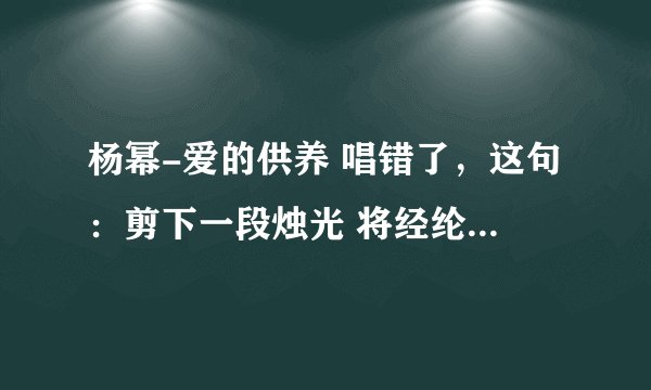 杨幂-爱的供养 唱错了，这句：剪下一段烛光 将经纶点亮 应该是将经guan点亮，唱成lun了