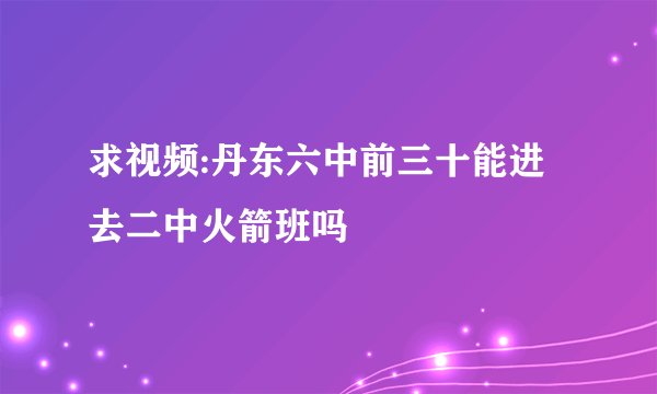 求视频:丹东六中前三十能进去二中火箭班吗