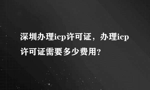 深圳办理icp许可证，办理icp许可证需要多少费用？