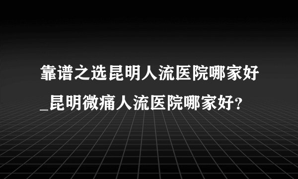 靠谱之选昆明人流医院哪家好_昆明微痛人流医院哪家好？