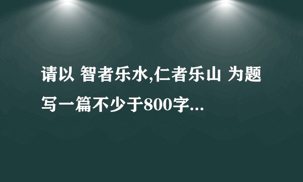 请以 智者乐水,仁者乐山 为题写一篇不少于800字的作文谢谢各位