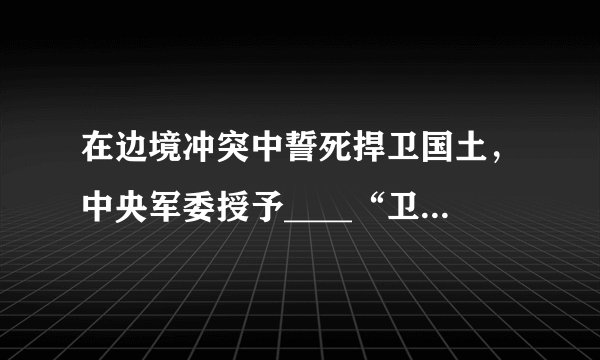 在边境冲突中誓死捍卫国土，中央军委授予____“卫国成边英雄团长”荣誉称号，追授陈红军“卫国戍边英雄”荣誉称号，给陈祥榕、肖思远、王焯冉追记一等功。（　　）A.祁发宝