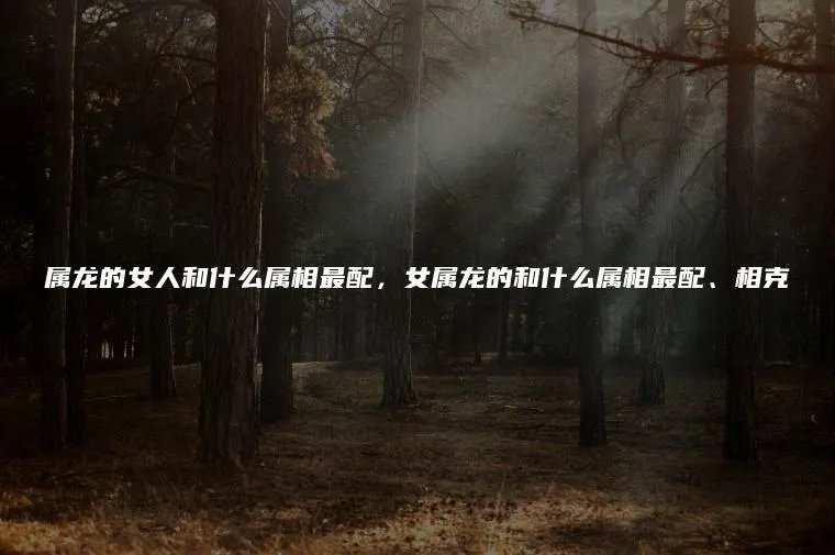 属龙的女人和什么属相最配，女属龙的和什么属相最配、相克