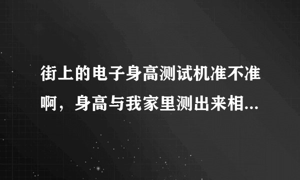 街上的电子身高测试机准不准啊，身高与我家里测出来相差2公分么，咋回事啊