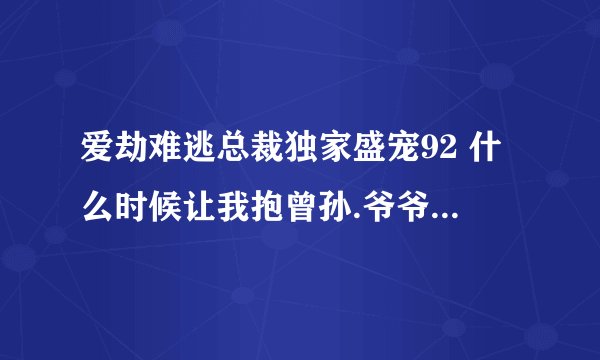 爱劫难逃总裁独家盛宠92 什么时候让我抱曾孙.爷爷我会努力的