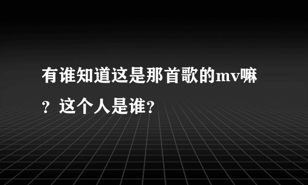有谁知道这是那首歌的mv嘛？这个人是谁？