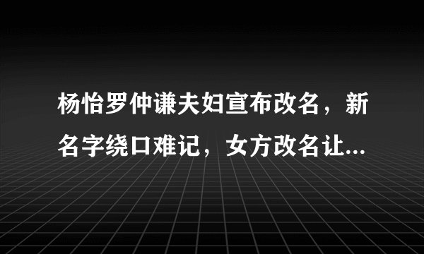 杨怡罗仲谦夫妇宣布改名，新名字绕口难记，女方改名让人难以理解