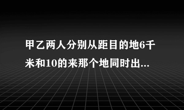 甲乙两人分别从距目的地6千米和10的来那个地同时出发,甲乙的速度是3：4,结果甲比乙提前20分钟到答目的地