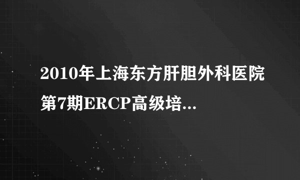 2010年上海东方肝胆外科医院第7期ERCP高级培训班结业