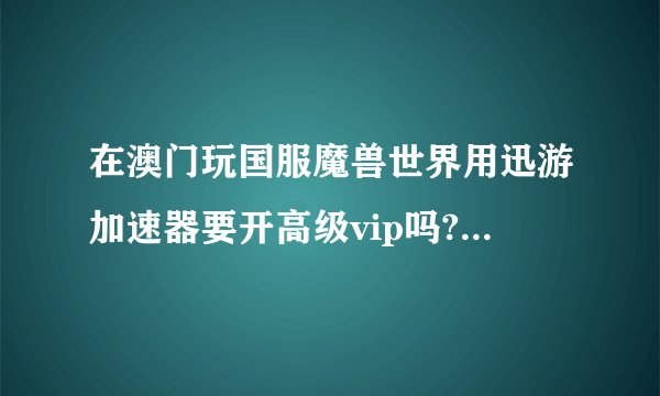 在澳门玩国服魔兽世界用迅游加速器要开高级vip吗?澳门的网络是算属于国外吗?