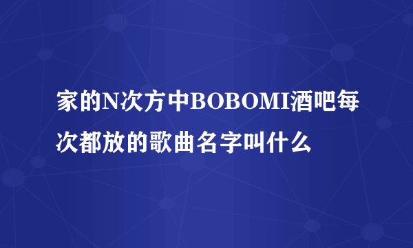 家的N次方中BOBOMI酒吧每次都放的歌曲名字叫什么