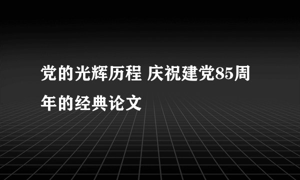党的光辉历程 庆祝建党85周年的经典论文