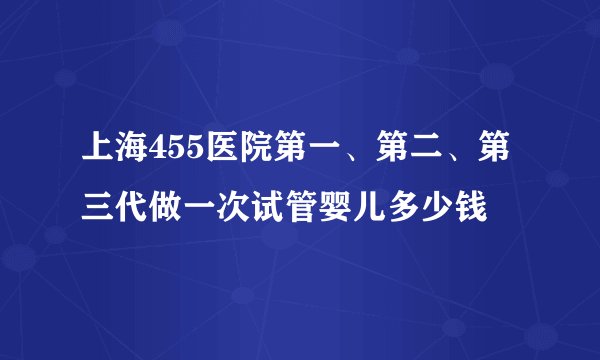 上海455医院第一、第二、第三代做一次试管婴儿多少钱