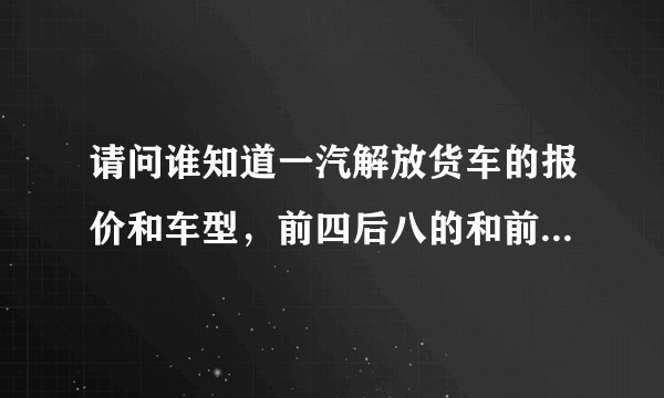 请问谁知道一汽解放货车的报价和车型，前四后八的和前四后四的？越详细越好，谢谢！