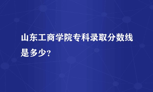 山东工商学院专科录取分数线是多少？