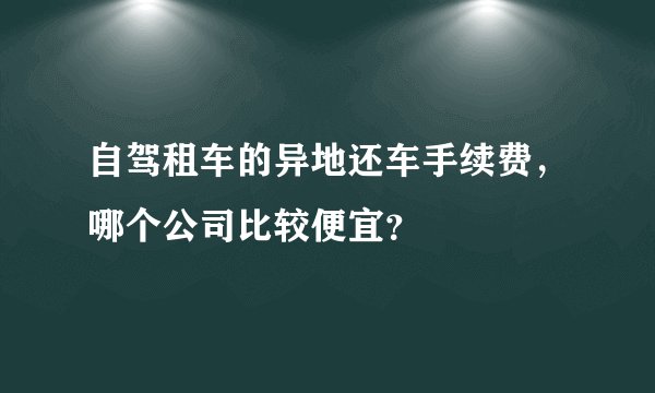 自驾租车的异地还车手续费，哪个公司比较便宜？