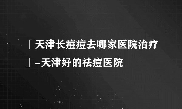 「天津长痘痘去哪家医院治疗」-天津好的祛痘医院