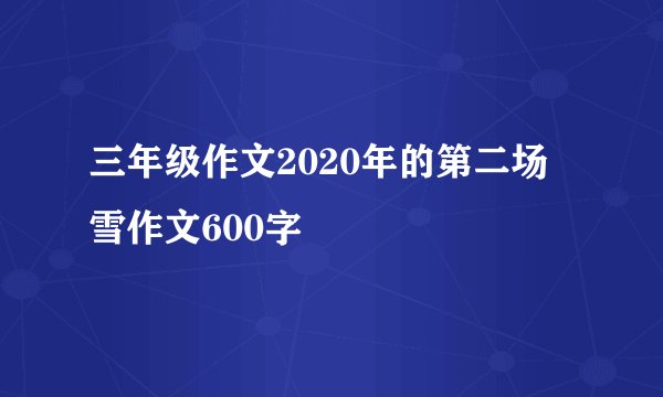 三年级作文2020年的第二场雪作文600字