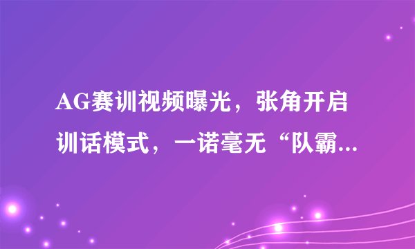 AG赛训视频曝光，张角开启训话模式，一诺毫无“队霸”气势，低着头挨训，如何点评？