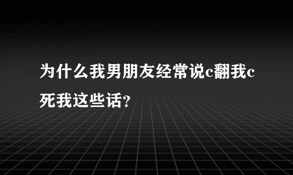为什么我男朋友经常说c翻我c死我这些话？