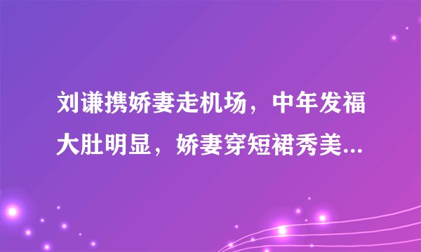 刘谦携娇妻走机场，中年发福大肚明显，娇妻穿短裙秀美腿颜值高