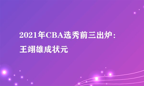 2021年CBA选秀前三出炉：王翊雄成状元