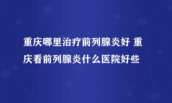 重庆哪里治疗前列腺炎好 重庆看前列腺炎什么医院好些