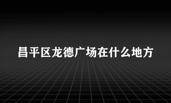 昌平区龙德广场在什么地方