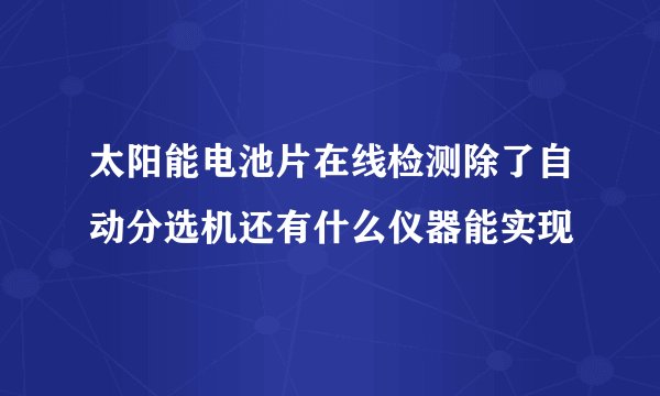 太阳能电池片在线检测除了自动分选机还有什么仪器能实现