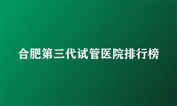 合肥第三代试管医院排行榜