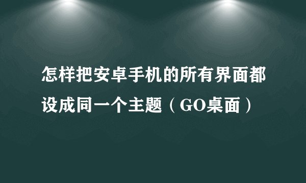怎样把安卓手机的所有界面都设成同一个主题（GO桌面）