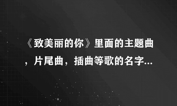 《致美丽的你》里面的主题曲，片尾曲，插曲等歌的名字是什么？