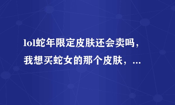 lol蛇年限定皮肤还会卖吗，我想买蛇女的那个皮肤，顺便问一下多少钱