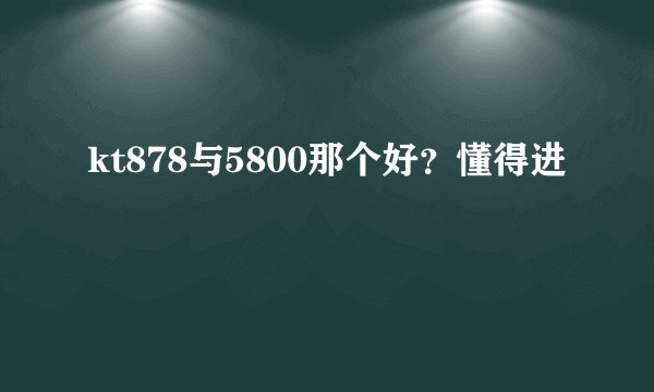 kt878与5800那个好？懂得进