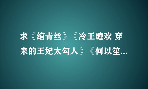 求《绾青丝》《冷王缠欢 穿来的王妃太勾人》《何以笙箫默》《先婚厚爱》《尘香》