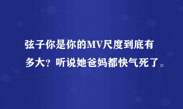 弦子你是你的MV尺度到底有多大？听说她爸妈都快气死了。
