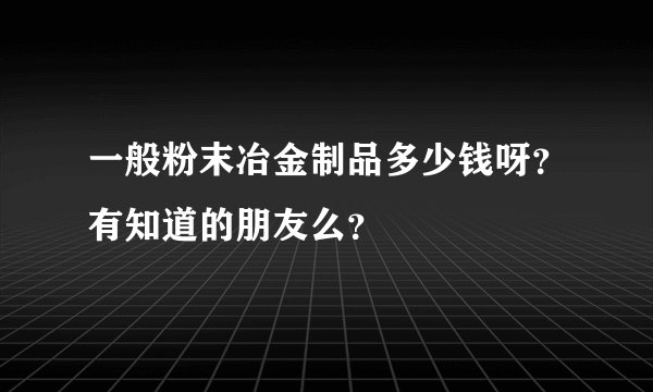 一般粉末冶金制品多少钱呀？有知道的朋友么？