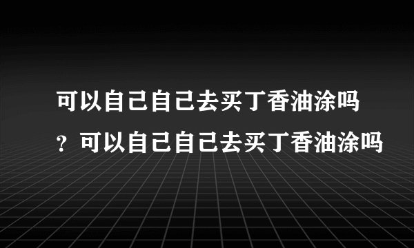 可以自己自己去买丁香油涂吗？可以自己自己去买丁香油涂吗