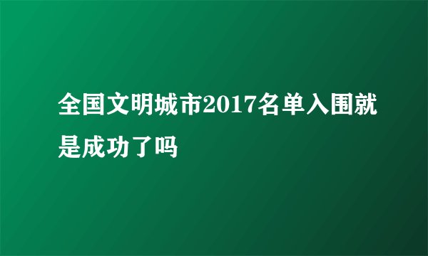 全国文明城市2017名单入围就是成功了吗