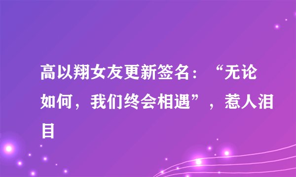 高以翔女友更新签名：“无论如何，我们终会相遇”，惹人泪目