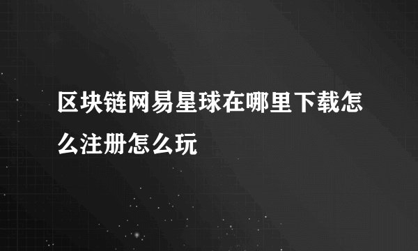 区块链网易星球在哪里下载怎么注册怎么玩