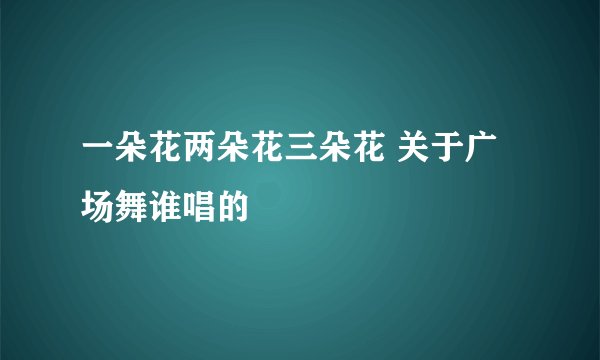 一朵花两朵花三朵花 关于广场舞谁唱的
